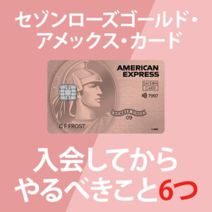 セゾンローズゴールド・アメックス・カードが届いた後にやるべきこと6つ